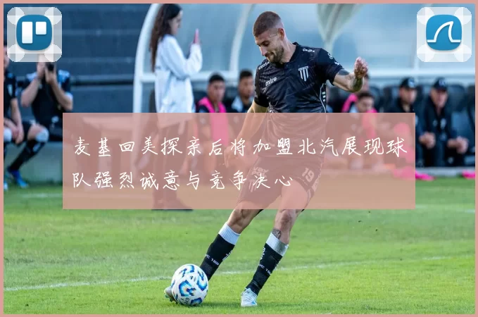 麦基回美探亲后将加盟北汽展现球队强烈诚意与竞争决心