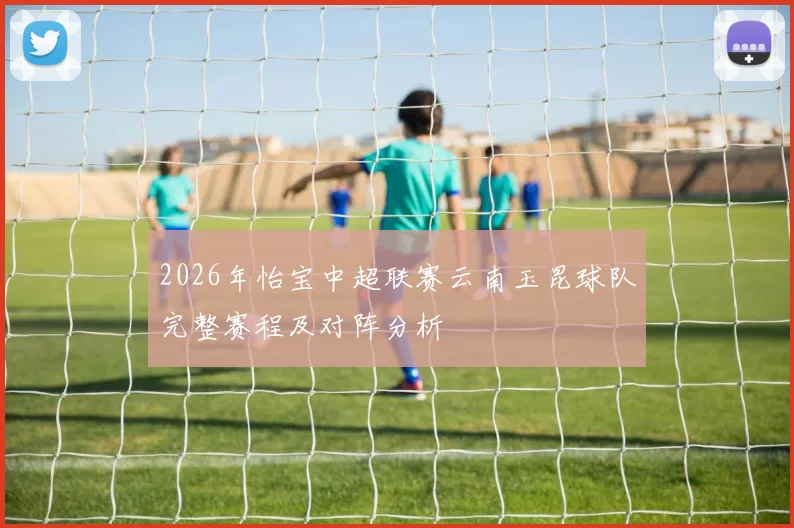 2026年怡宝中超联赛云南玉昆球队完整赛程及对阵分析