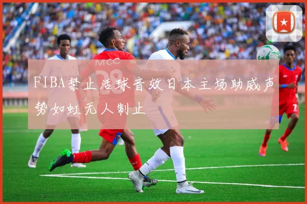 FIBA禁止活球音效日本主场助威声势如虹无人制止