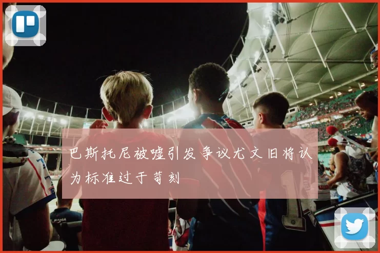 巴斯托尼被嘘引发争议尤文旧将认为标准过于苛刻