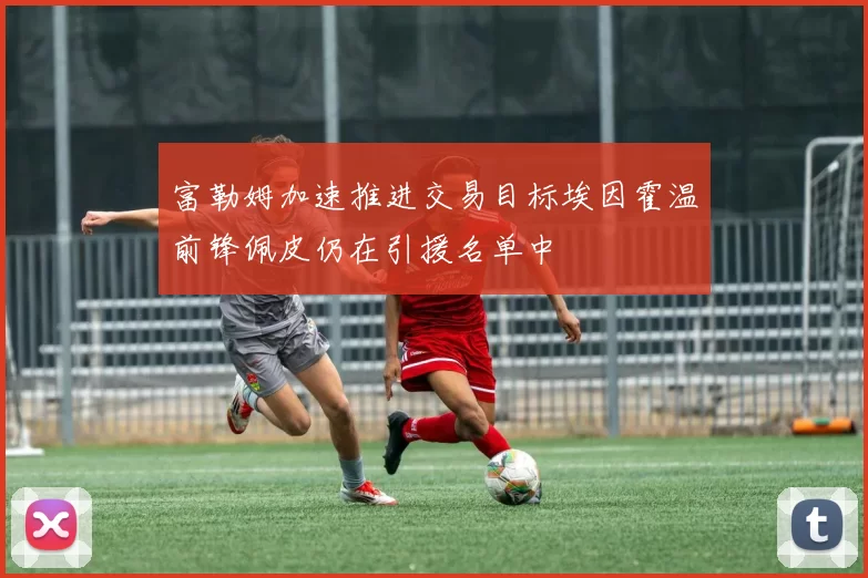 富勒姆加速推进交易目标埃因霍温前锋佩皮仍在引援名单中