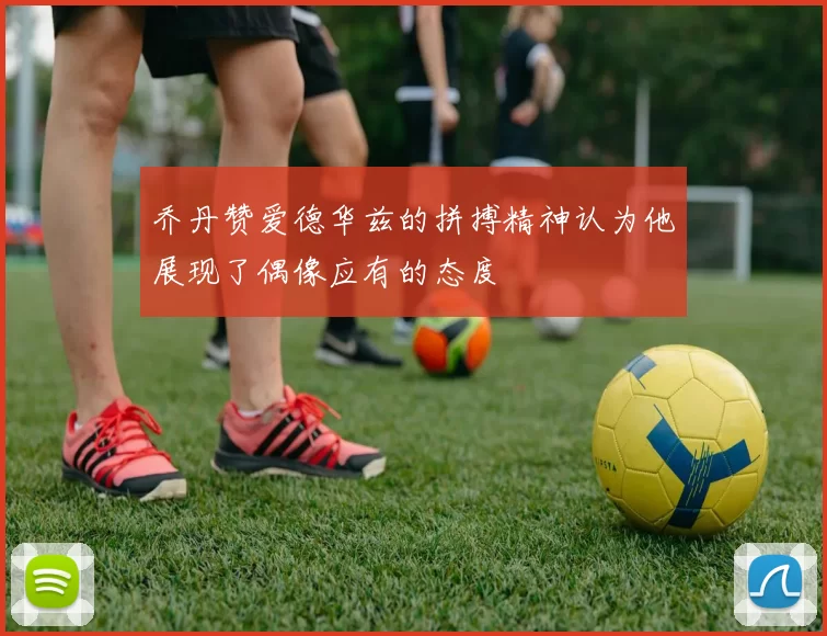 乔丹赞爱德华兹的拼搏精神认为他展现了偶像应有的态度