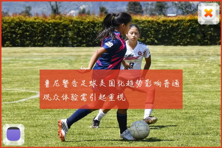 鲁尼警告足球美国化趋势影响普通观众体验需引起重视