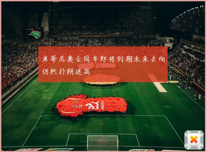 库蒂尼奥合同年即将到期未来去向仍然扑朔迷离
