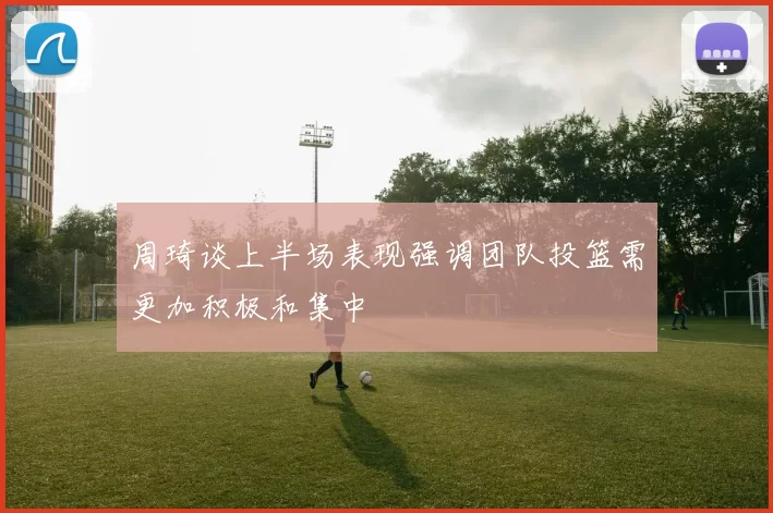 周琦谈上半场表现强调团队投篮需更加积极和集中