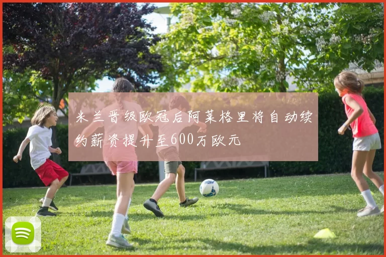 米兰晋级欧冠后阿莱格里将自动续约薪资提升至600万欧元