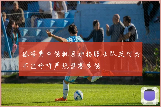 赫塔费中场批吕迪格膝击队友行为不当呼吁严惩禁赛多场