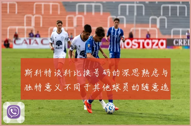 斯科特谈科比换号码的深思熟虑与独特意义不同于其他球员的随意选择