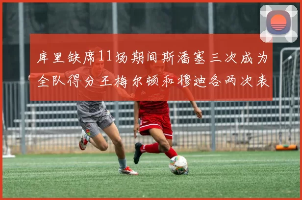 库里缺席11场期间斯潘塞三次成为全队得分王梅尔顿和穆迪各两次表现出色