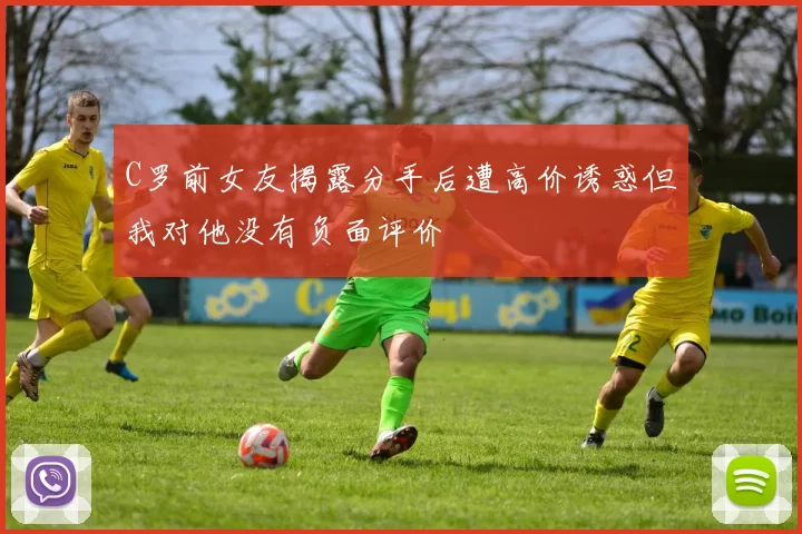 C罗前女友揭露分手后遭高价诱惑但我对他没有负面评价