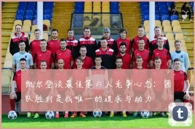 凯尔登谈最佳第六人竞争心态：团队胜利是我唯一的追求与动力