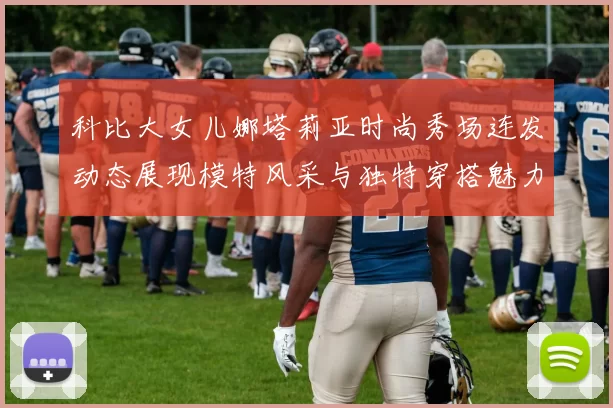 科比大女儿娜塔莉亚时尚秀场连发动态展现模特风采与独特穿搭魅力