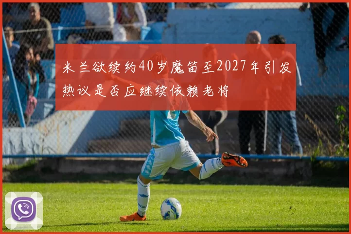 米兰欲续约40岁魔笛至2027年引发热议是否应继续依赖老将