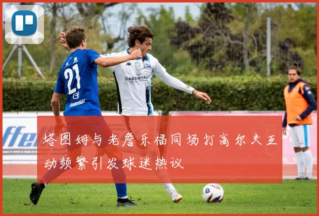 塔图姆与老詹乐福同场打高尔夫互动频繁引发球迷热议