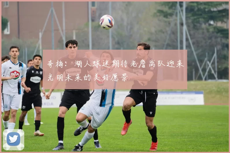 夸梅：湖人球迷期待老詹离队迎来光明未来的美好愿景