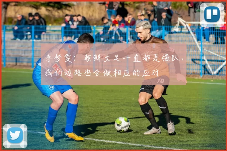李梦雯：朝鲜女足一直都是强队，我们边路也会做相应的应对