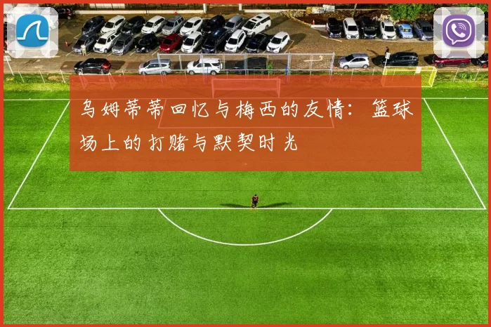 乌姆蒂蒂回忆与梅西的友情：篮球场上的打赌与默契时光