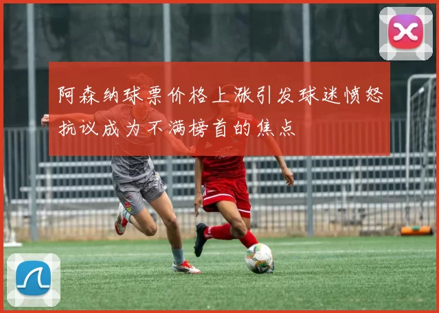 阿森纳球票价格上涨引发球迷愤怒抗议成为不满榜首的焦点
